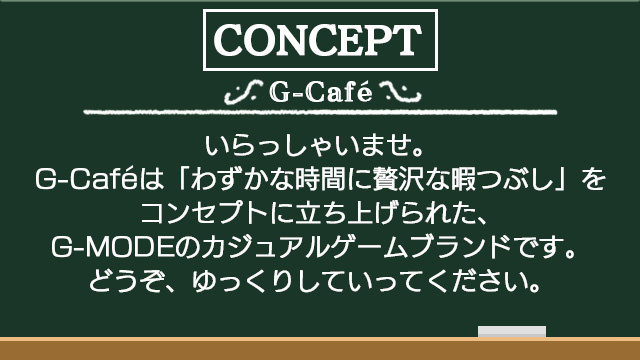 いらっしゃいませ。G-Cafeは「わずかな時間に贅沢な暇つぶし」をコンセプトに立ち上げられたG-MODEのカジュアルゲームブランドです。どうぞ、ゆっくりしていってください。